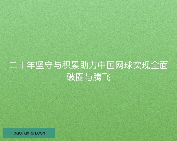 二十年坚守与积累助力中国网球实现全面破圈与腾飞