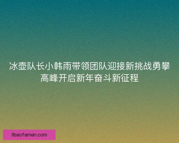 冰壶队长小韩雨带领团队迎接新挑战勇攀高峰开启新年奋斗新征程
