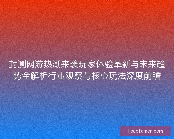 封测网游热潮来袭玩家体验革新与未来趋势全解析行业观察与核心玩法深度前瞻