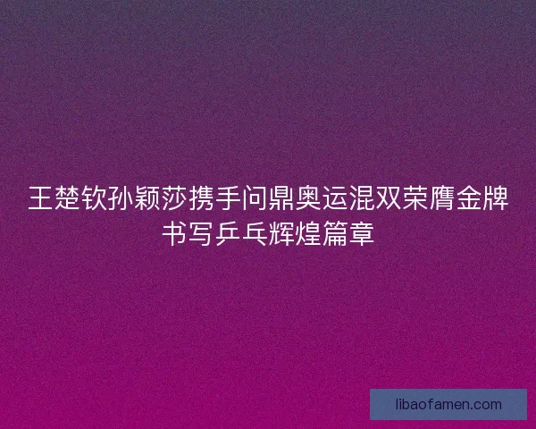 王楚钦孙颖莎携手问鼎奥运混双荣膺金牌书写乒乓辉煌篇章 王楚钦孙颖莎携手问鼎奥运混双荣膺金牌书写乒乓辉煌篇章