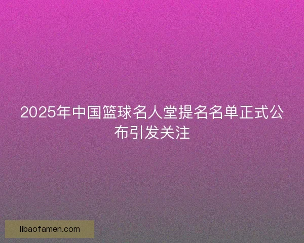 2025年中国篮球名人堂提名名单正式公布引发关注 2025年中国篮球名人堂提名名单正式公布引发关注