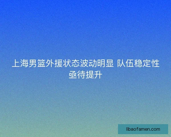 上海男篮外援状态波动明显 队伍稳定性亟待提升