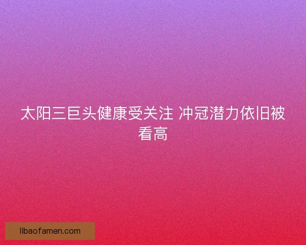 太阳三巨头健康受关注 冲冠潜力依旧被看高 太阳三巨头健康受关注 冲冠潜力依旧被看高