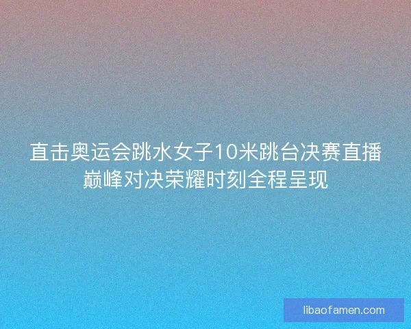 直击奥运会跳水女子10米跳台决赛直播巅峰对决荣耀时刻全程呈现 直击奥运会跳水女子10米跳台决赛直播巅峰对决荣耀时刻全程呈现