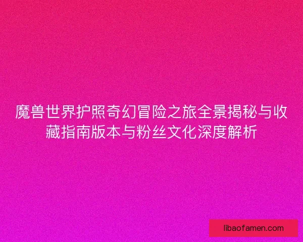 魔兽世界护照奇幻冒险之旅全景揭秘与收藏指南版本与粉丝文化深度解析