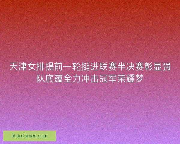 天津女排提前一轮挺进联赛半决赛彰显强队底蕴全力冲击冠军荣耀梦 天津女排提前一轮挺进联赛半决赛彰显强队底蕴全力冲击冠军荣耀梦