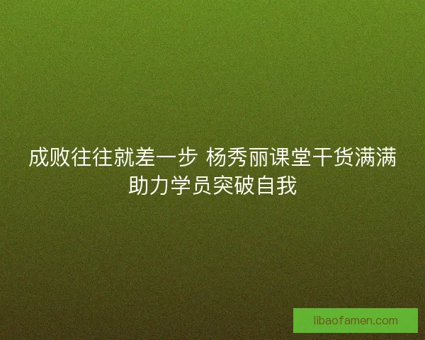 成败往往就差一步 杨秀丽课堂干货满满助力学员突破自我
