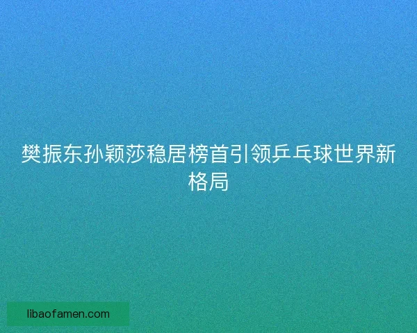 樊振东孙颖莎稳居榜首引领乒乓球世界新格局 樊振东孙颖莎稳居榜首引领乒乓球世界新格局