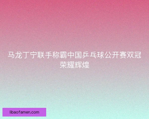 马龙丁宁联手称霸中国乒乓球公开赛双冠荣耀辉煌