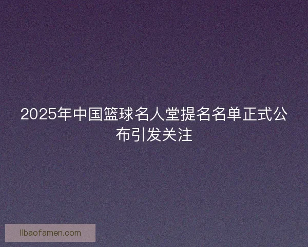 2025年中国篮球名人堂提名名单正式公布引发关注