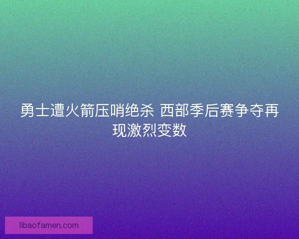 勇士遭火箭压哨绝杀 西部季后赛争夺再现激烈变数 勇士遭火箭压哨绝杀 西部季后赛争夺再现激烈变数