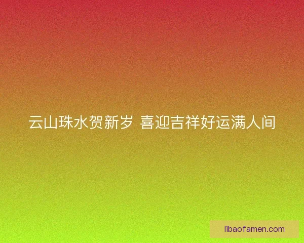 云山珠水贺新岁 喜迎吉祥好运满人间 云山珠水贺新岁 喜迎吉祥好运满人间