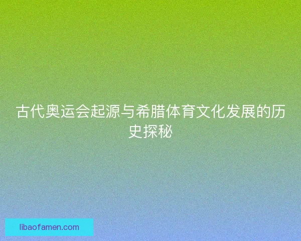 古代奥运会起源与希腊体育文化发展的历史探秘 古代奥运会起源与希腊体育文化发展的历史探秘