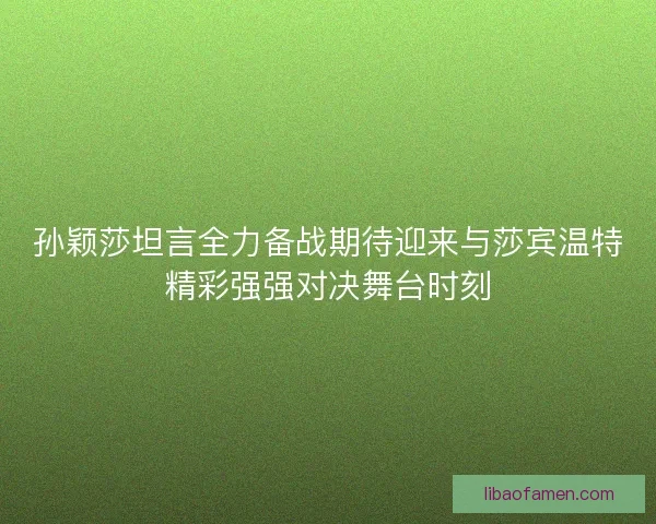 孙颖莎坦言全力备战期待迎来与莎宾温特精彩强强对决舞台时刻 孙颖莎坦言全力备战期待迎来与莎宾温特精彩强强对决舞台时刻